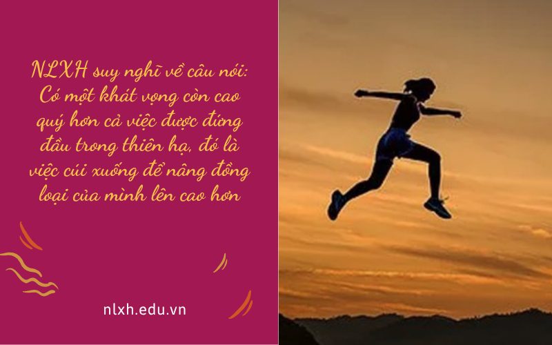 NLXH suy nghĩ về câu nói: Có một khát vọng còn cao quý hơn cả việc được đứng đầu trong thiên hạ, đó là việc cúi xuống để nâng đồng loại của mình lên cao hơn