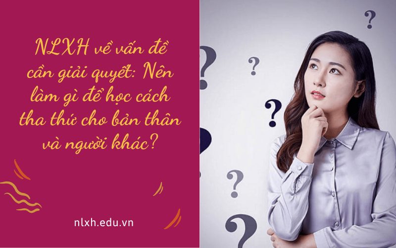 NLXH về vấn đề cần giải quyết: Nên làm gì để học cách tha thứ cho bản thân và người khác?